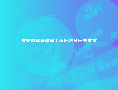 淮安市耳朵缺损手术医院及医生推荐
