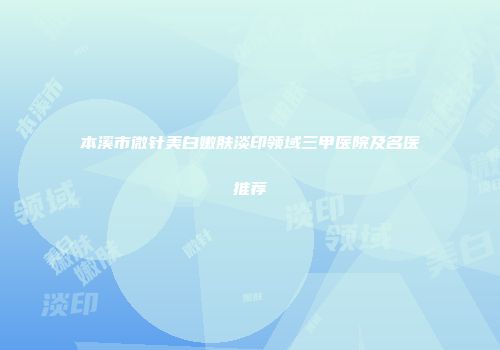 本溪市微针美白嫩肤淡印领域三甲医院及名医推荐