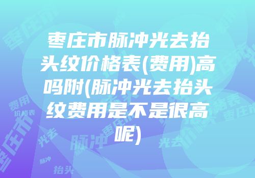 枣庄市脉冲光去抬头纹价格表(费用)高吗附(脉冲光去抬头纹费用是不是很高呢)