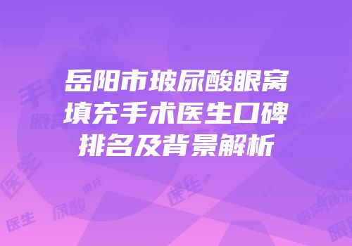 岳阳市玻尿酸眼窝填充手术医生口碑排名及背景解析