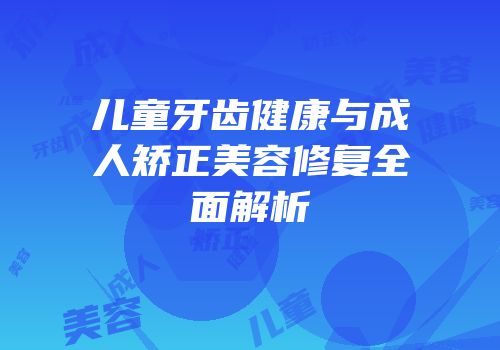 儿童牙齿健康与成人矫正美容修复全面解析