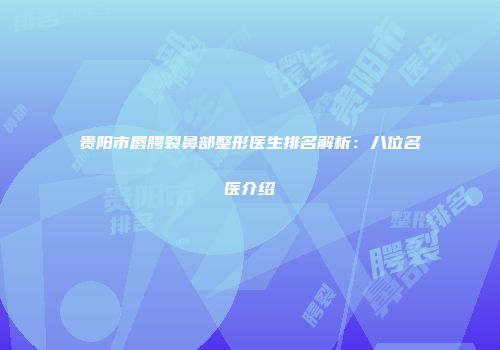 贵阳市唇腭裂鼻部整形医生排名解析：八位名医介绍