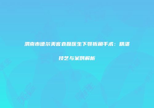 渭南市德尔美客袁磊医生下颚折角手术：精湛技艺与案例解析