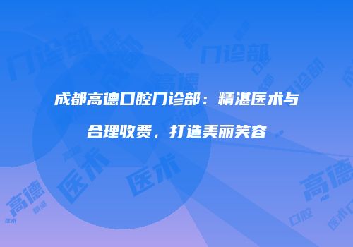 成都高德口腔门诊部：精湛医术与合理收费，打造美丽笑容