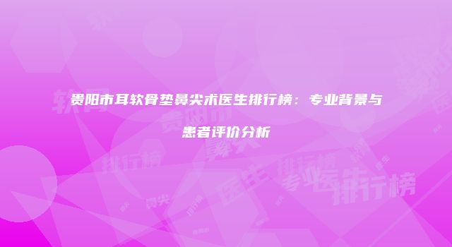 贵阳市耳软骨垫鼻尖术医生排行榜：专业背景与患者评价分析