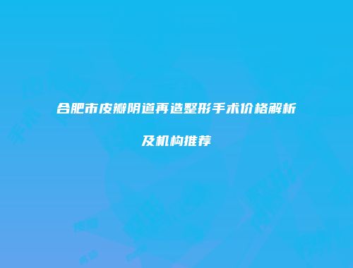 合肥市皮瓣阴道再造整形手术价格解析及机构推荐