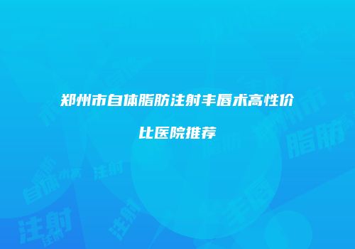 郑州市自体脂肪注射丰唇术高性价比医院推荐