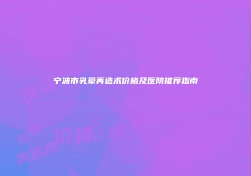 宁波市乳晕再造术价格及医院推荐指南