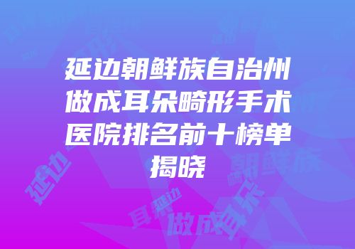 延边朝鲜族自治州做成耳朵畸形手术医院排名前十榜单揭晓