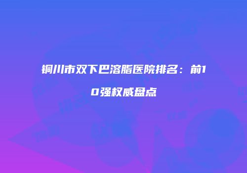铜川市双下巴溶脂医院排名：前10强权威盘点