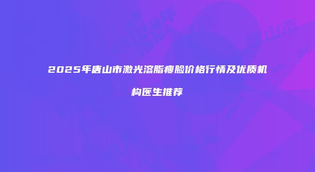 2025年唐山市激光溶脂瘦脸价格行情及优质机构医生推荐