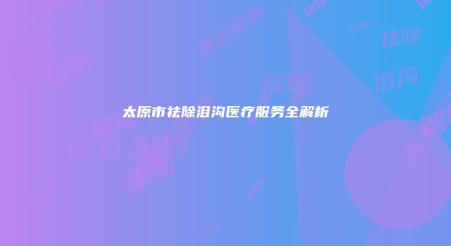 太原市祛除泪沟医疗服务全解析