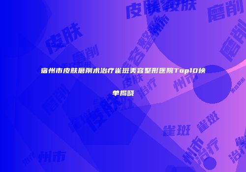 宿州市皮肤磨削术治疗雀斑美容整形医院Top10榜单揭晓