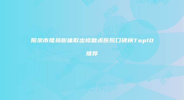 阳泉市隆鼻膨体取出修复术医院口碑榜Top10推荐