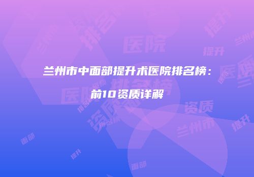兰州市中面部提升术医院排名榜：前10资质详解