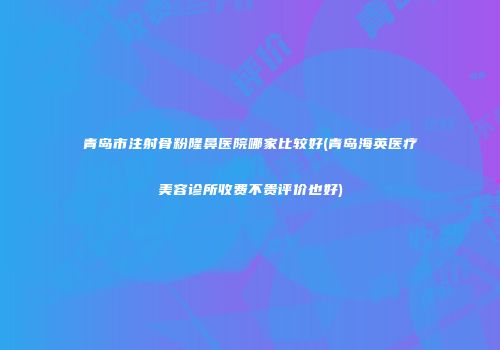 青岛市注射骨粉隆鼻医院哪家比较好(青岛海英医疗美容诊所收费不贵评价也好)