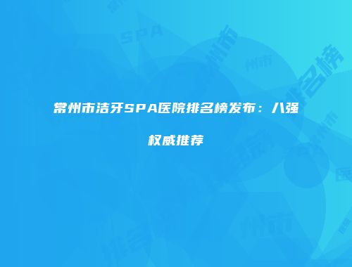 常州市洁牙SPA医院排名榜发布：八强权威推荐