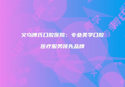 义乌傅氏口腔医院：专业美学口腔医疗服务领先品牌