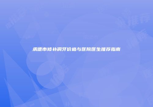 承德市修补洞牙价格与医院医生推荐指南