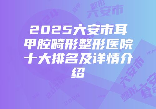 2025六安市耳甲腔畸形整形医院十大排名及详情介绍