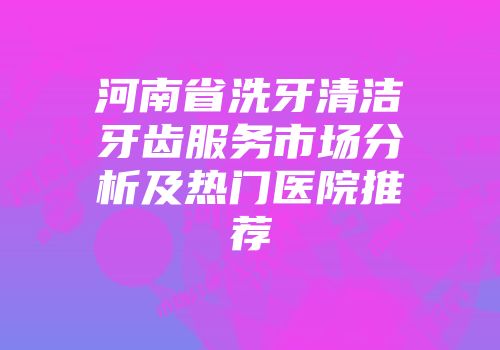 河南省洗牙清洁牙齿服务市场分析及热门医院推荐