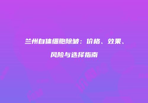 兰州自体细胞除皱：价格、效果、风险与选择指南