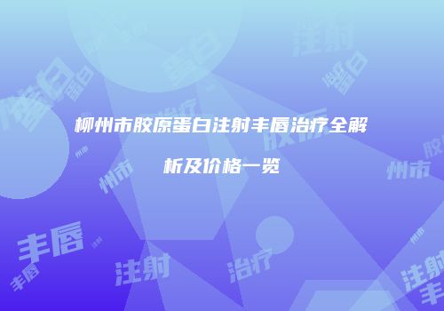 柳州市胶原蛋白注射丰唇治疗全解析及价格一览