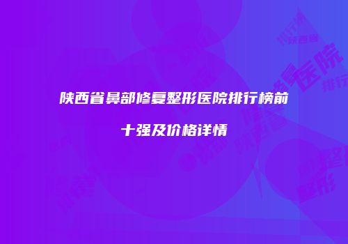 陕西省鼻部修复整形医院排行榜前十强及价格详情