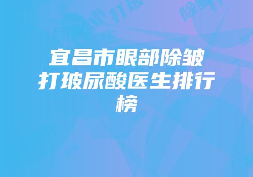 宜昌市眼部除皱打玻尿酸医生排行榜
