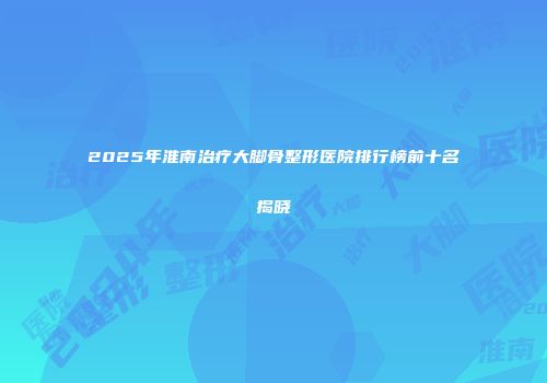 2025年淮南治疗大脚骨整形医院排行榜前十名揭晓