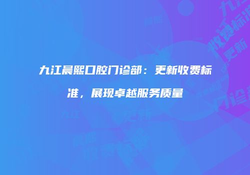九江晨熙口腔门诊部：更新收费标准，展现卓越服务质量