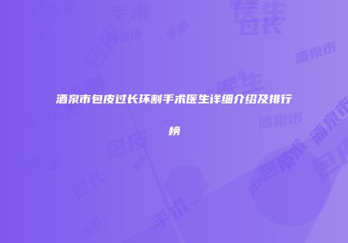 酒泉市包皮过长环割手术医生详细介绍及排行榜