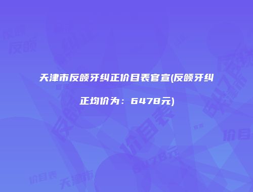 天津市反颌牙纠正价目表官宣(反颌牙纠正均价为：6478元)