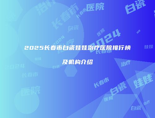 2025长春市白瓷娃娃治疗医院排行榜及机构介绍