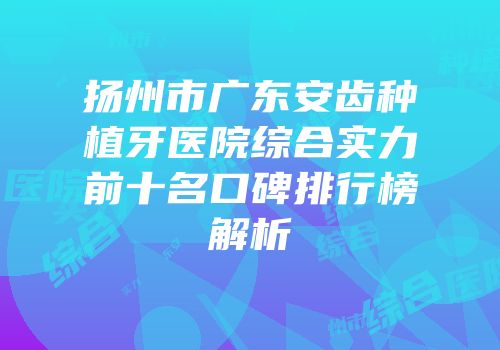 扬州市广东安齿种植牙医院综合实力前十名口碑排行榜解析