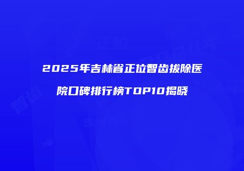 2025年吉林省正位智齿拔除医院口碑排行榜TOP10揭晓