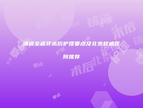 铸瓷全瓷牙术后护理要点及北京权威医院推荐