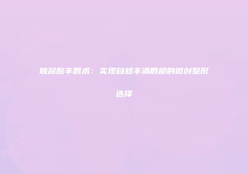 玻尿酸丰唇术：实现自然丰满唇部的微创整形选择