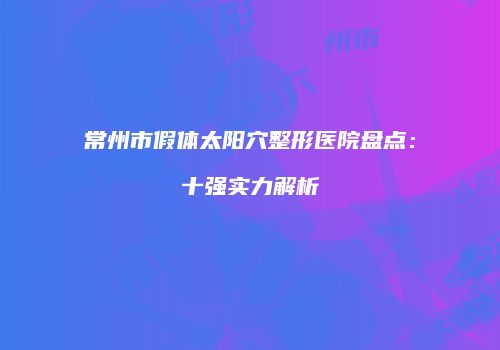 常州市假体太阳穴整形医院盘点：十强实力解析