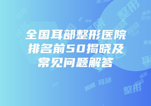 全国耳部整形医院排名前50揭晓及常见问题解答