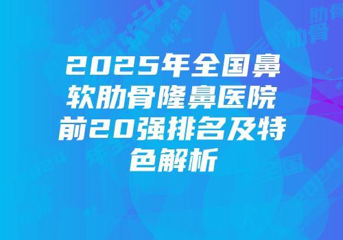 2025年全国鼻软肋骨隆鼻医院前20强排名及特色解析