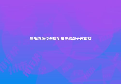 漳州市祛纹身医生排行榜前十名揭晓