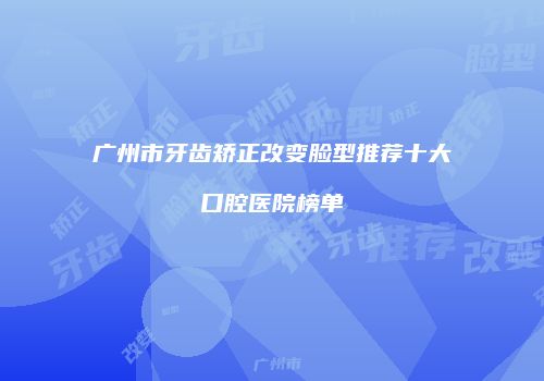 广州市牙齿矫正改变脸型推荐十大口腔医院榜单