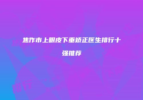 焦作市上眼皮下垂矫正医生排行十强推荐