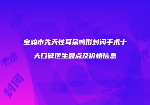宝鸡市先天性耳朵畸形封闭手术十大口碑医生盘点及价格信息
