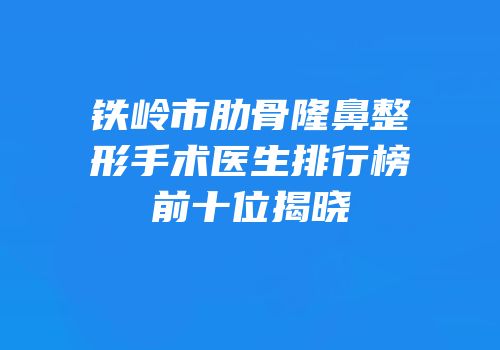 铁岭市肋骨隆鼻整形手术医生排行榜前十位揭晓