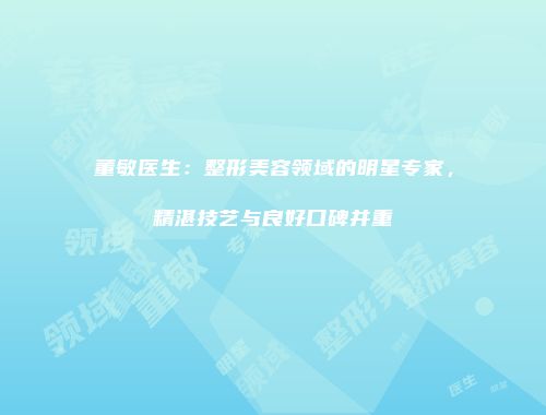 董敏医生：整形美容领域的明星专家，精湛技艺与良好口碑并重