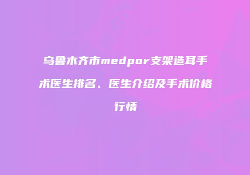 乌鲁木齐市medpor支架造耳手术医生排名、医生介绍及手术价格行情