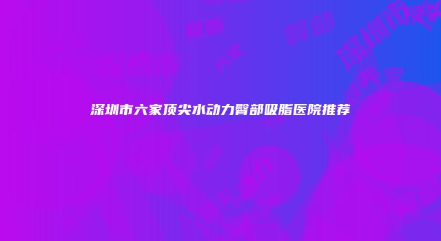 深圳市六家顶尖水动力臀部吸脂医院推荐