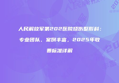 人民解放军第202医院烧伤整形科：专业团队、案例丰富，2025年收费标准详解